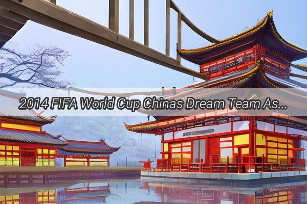 2014 FIFA World Cup Chinas Dream Team Assembles for the Battle on the Global Stage